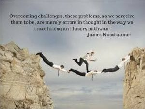 Overcoming challenges, these problems, as we perceiv them to be, are merely errorsin thought in the way we travel along an illusory pathway. --James Nussbaumer
